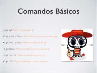 Comandos Básicos
• $ git init //Inicia o repositório git	

• $ git add ( . || ﬁles) //Adiciona os arquivos no modo stage	

• $ git rm ( . || ﬁles) //Remove o arquivo do git	

• $ git status //Mostra os status dos arquivos no git 	

• $ git commit //Adiciona as alterações no git 	

• $ git diff //Mostra a diferença entre os arquivos
 