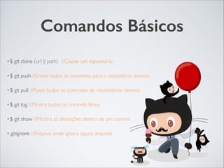 Comandos Básicos
• $ git clone (url || path) //Copiar um repositório	

• $ git push //Enviar todos os commites para o repositório remoto	

• $ git pull //Puxar todos os commites do repositórios remoto	

• $ git log //Mostra todos os commits feitos	

• $ git show //Mostra as alterações dentro de um commit	

• .gitignore //Arquivo onde ignora alguns arquivos
 