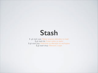 Stash
$ git stash save //Salvar arquivos alterados no stash	

$ git stash list //Listar todos os stashs	

$ git stash pop //Adicionar as alteração no workspace	

$ git stash drop //Remove o stash
 