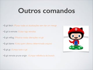 Outros comandos
• $ git fetch //Puxar todas as atualizações sem dar um merge	

• $ git ls-remote //Listar tags remotas	

• $ git reﬂog //Mostrar todas alterações no git	

• $ git blame //Lista quem alterou determinado arquivo	

• $ git gc //Limpa todo o git	

• $ git remote prune origin //Limpar referência de branch
 