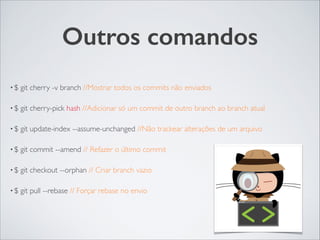 Outros comandos
• $ git cherry -v branch //Mostrar todos os commits não enviados	

• $ git cherry-pick hash //Adicionar só um commit de outro branch ao branch atual	

• $ git update-index --assume-unchanged //Não trackear alterações de um arquivo	

• $ git commit --amend // Refazer o último commit 	

• $ git checkout --orphan // Criar branch vazio	

• $ git pull --rebase // Forçar rebase no envio
 