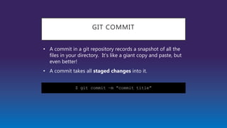 GIT COMMIT
• A commit in a git repository records a snapshot of all the
files in your directory. It's like a giant copy and paste, but
even better!
• A commit takes all staged changes into it.
$ git commit –m “commit title”
 