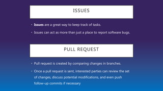 PULL REQUEST
• Pull request is created by comparing changes in branches.
• Once a pull request is sent, interested parties can review the set
of changes, discuss potential modifications, and even push
follow-up commits if necessary
ISSUES
• Issues are a great way to keep track of tasks.
• Issues can act as more than just a place to report software bugs.
 