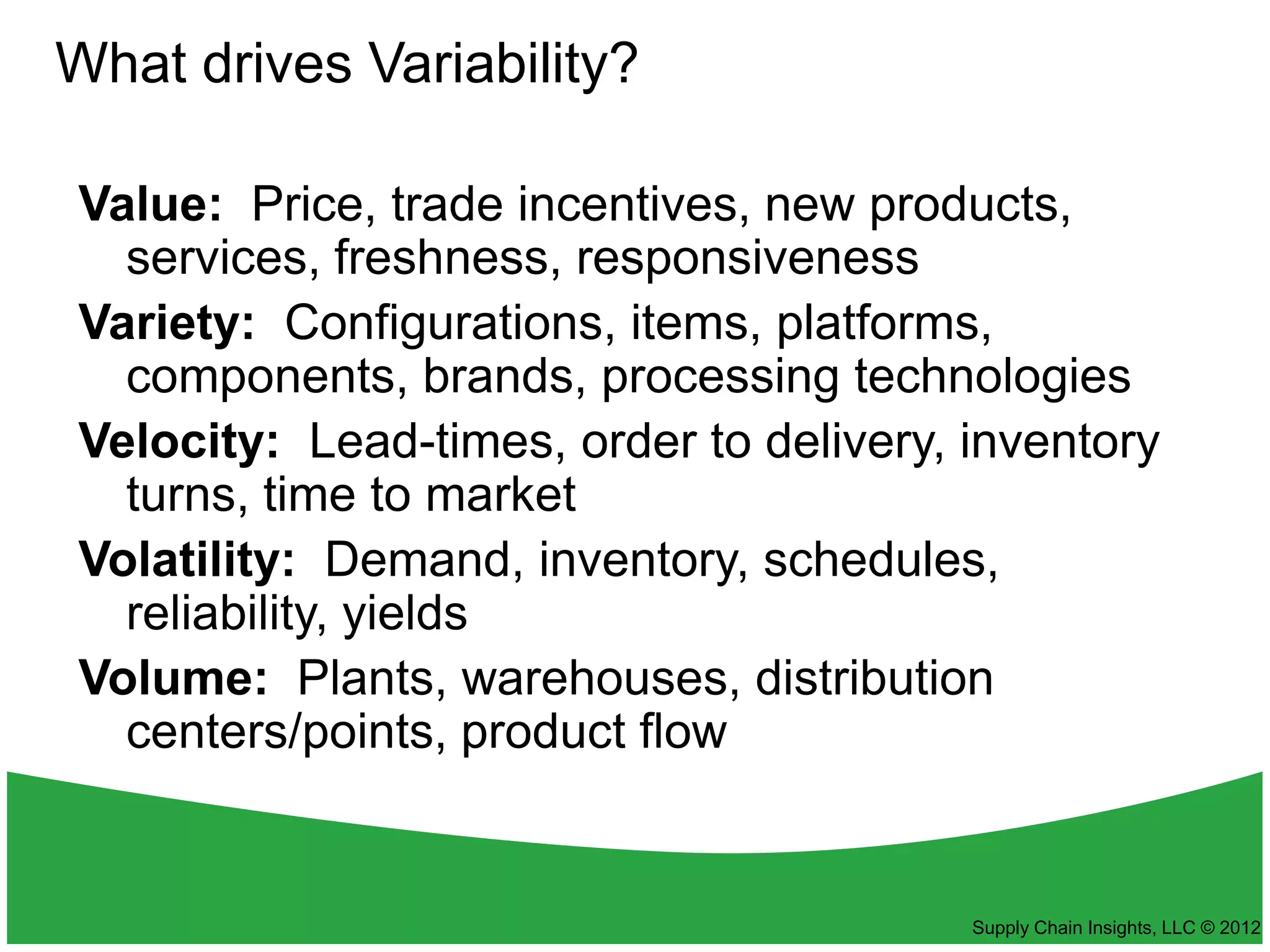 What drives Variability?

Value: Price, trade incentives, new products,
  services, freshness, responsiveness
Variety: Configurations, items, platforms,
  components, brands, processing technologies
Velocity: Lead-times, order to delivery, inventory
  turns, time to market
Volatility: Demand, inventory, schedules,
  reliability, yields
Volume: Plants, warehouses, distribution
  centers/points, product flow


                                         Supply Chain Insights, LLC © 2012
 