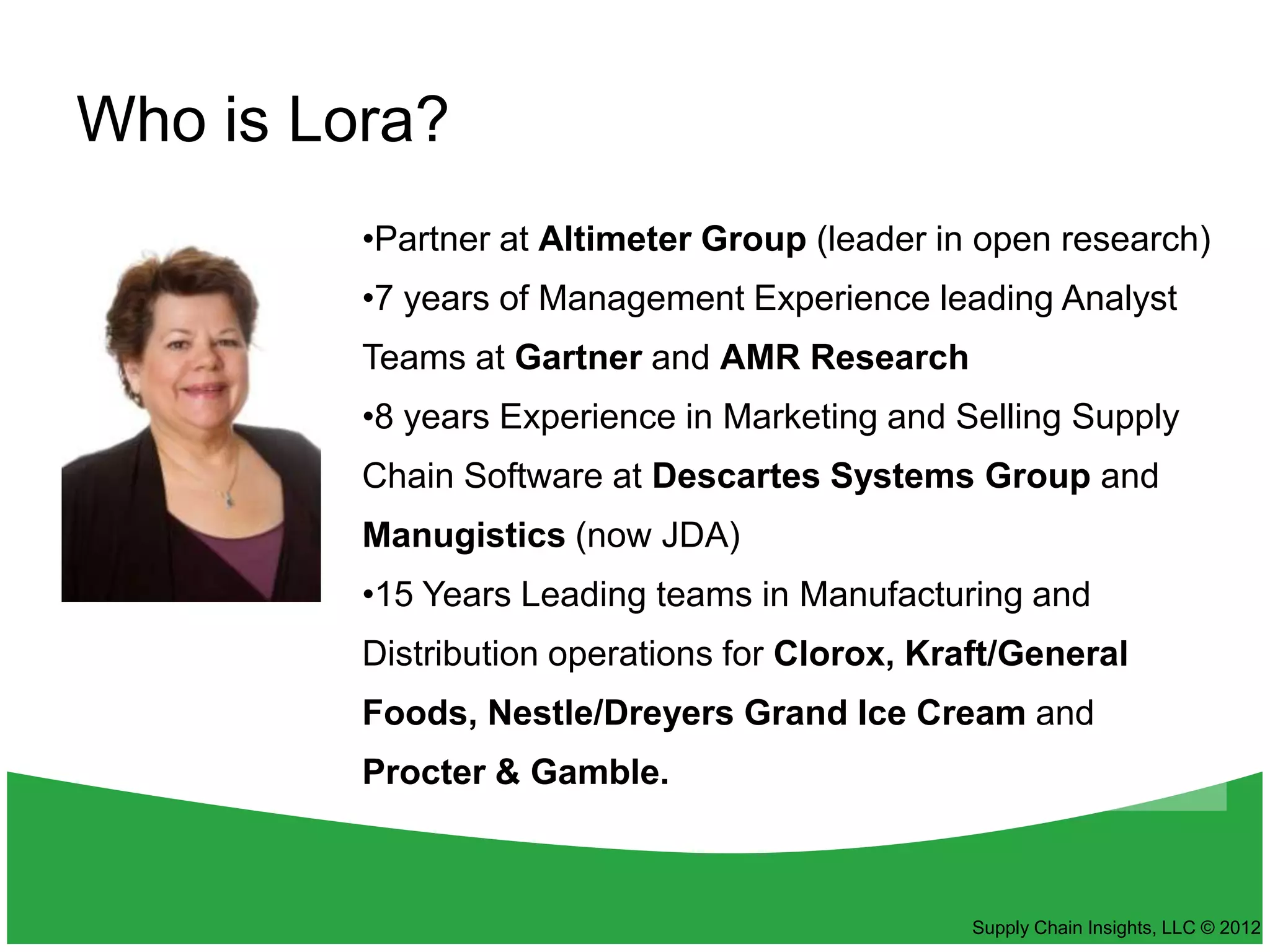 Who is Lora?
         •Partner at Altimeter Group (leader in open research)
         •7 years of Management Experience leading Analyst
         Teams at Gartner and AMR Research
         •8 years Experience in Marketing and Selling Supply
         Chain Software at Descartes Systems Group and
         Manugistics (now JDA)
         •15 Years Leading teams in Manufacturing and
         Distribution operations for Clorox, Kraft/General
         Foods, Nestle/Dreyers Grand Ice Cream and
         Procter & Gamble.



                                                Supply Chain Insights, LLC © 2012
 