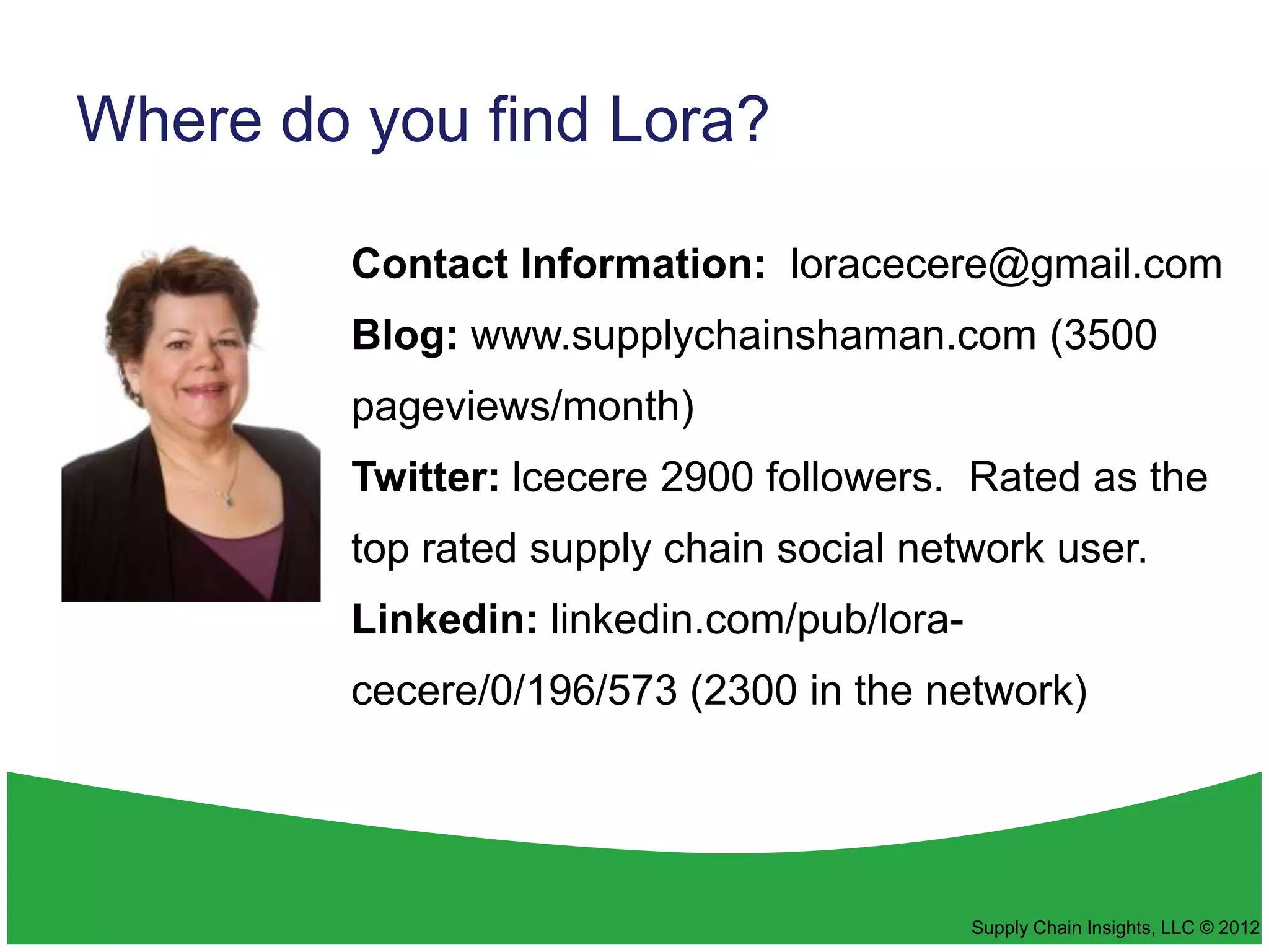 Where do you find Lora?

         Contact Information: loracecere@gmail.com
         Blog: www.supplychainshaman.com (3500
         pageviews/month)
         Twitter: lcecere 2900 followers. Rated as the
         top rated supply chain social network user.
         Linkedin: linkedin.com/pub/lora-
         cecere/0/196/573 (2300 in the network)




                                            Supply Chain Insights, LLC © 2012
 