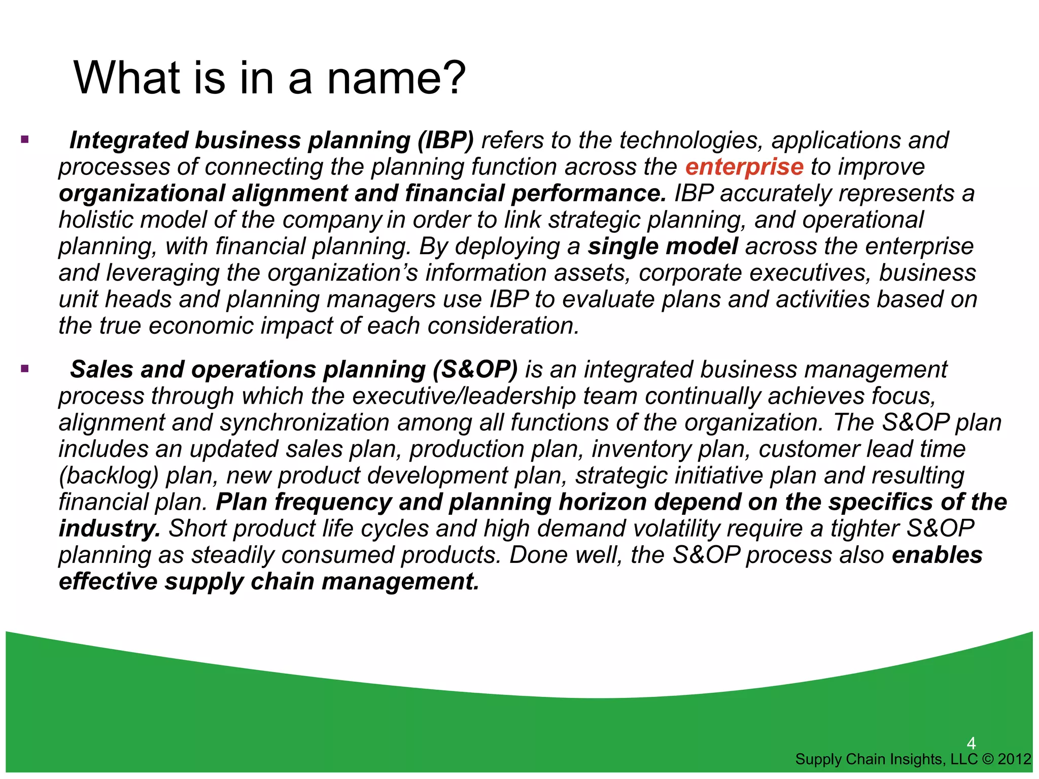 What is in a name?
    Integrated business planning (IBP) refers to the technologies, applications and
    processes of connecting the planning function across the enterprise to improve
    organizational alignment and financial performance. IBP accurately represents a
    holistic model of the company in order to link strategic planning, and operational
    planning, with financial planning. By deploying a single model across the enterprise
    and leveraging the organization’s information assets, corporate executives, business
    unit heads and planning managers use IBP to evaluate plans and activities based on
    the true economic impact of each consideration.
     Sales and operations planning (S&OP) is an integrated business management
    process through which the executive/leadership team continually achieves focus,
    alignment and synchronization among all functions of the organization. The S&OP plan
    includes an updated sales plan, production plan, inventory plan, customer lead time
    (backlog) plan, new product development plan, strategic initiative plan and resulting
    financial plan. Plan frequency and planning horizon depend on the specifics of the
    industry. Short product life cycles and high demand volatility require a tighter S&OP
    planning as steadily consumed products. Done well, the S&OP process also enables
    effective supply chain management.




                                                                                              4
                                                                       Supply Chain Insights, LLC © 2012
 