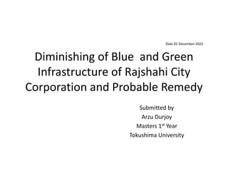 Diminishing of Blue and Green
Infrastructure of Rajshahi City
Corporation and Probable Remedy
Submitted by
Arzu Durjoy
Masters 1st Year
Tokushima University
Date 02 December 2022
 