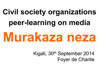 Civil society organizations 
peer-learning on media 
Murakaza neza 
Kigali, 30th September 2014 
Foyer de Charite 
 