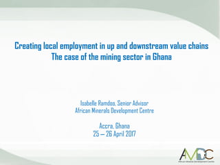 Creating local employment in up and downstream value chains
The case of the mining sector in Ghana
Isabelle Ramdoo, Senior Advisor
African Minerals Development Centre
Accra, Ghana
25 – 26 April 2017
 