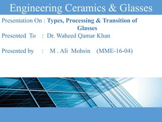 Engineering Ceramics & Glasses
Presentation On : Types, Processing & Transition of
Glasses
Presented To : Dr. Waheed Qamar Khan
Presented by : M . Ali Mohsin (MME-16-04)
1
 