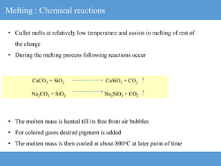 10
Melting : Chemical reactions
• Cullet melts at relatively low temperature and assists in melting of rest of
the charge
• During the melting process following reactions occur
• The molten mass is heated till its free from air bubbles
• For colored gases desired pigment is added
• The molten mass is then cooled at about 800oC at later point of time
CaCO3 + SiO2 CaSiO3 + CO2
Na2CO3 + SiO2 Na2SiO3 + CO2
 