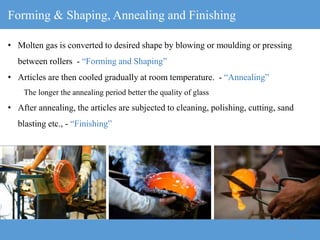 11
Forming & Shaping, Annealing and Finishing
• Molten gas is converted to desired shape by blowing or moulding or pressing
between rollers - “Forming and Shaping”
• Articles are then cooled gradually at room temperature. - “Annealing”
The longer the annealing period better the quality of glass
• After annealing, the articles are subjected to cleaning, polishing, cutting, sand
blasting etc., - “Finishing”
 