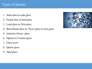 12
Types of glasses
1. Soda-lime or soda glass
2. Potash lime or hard glass
3. Lead glass or Flint glass
4. Borosilicate glass or Pyrex glass or Jena glass
5. Alumina silicate glass
6. Optical or Crookes glass
7. Glass wool
8. Quartz glass
9. Opal glass
 