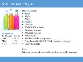 13
Soda-lime (or) Soft glass
Raw Materials
• Silica
• MgO
• Al2O3
Properties
• Low cost
• 70-74% Silica, Soda
• Resistant to water
• Attacked by acids
• Melts easily
• Moulded easily to any shape
• Poor thermal ( 500-600 0C) & chemical resistance
• Easily Formable
Uses
Window glasses, electric bulbs, bottles, jars, table wares etc.,
Composition
Na2O :CaO = 16:5 %
SiO2 = 74 %
MgO = 4%
Al2O3 = 1 %
 