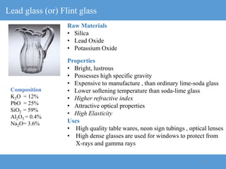 15
Lead glass (or) Flint glass
Raw Materials
• Silica
• Lead Oxide
• Potassium Oxide
Properties
• Bright, lustrous
• Possesses high specific gravity
• Expensive to manufacture , than ordinary lime-soda glass
• Lower softening temperature than soda-lime glass
• Higher refractive index
• Attractive optical properties
• High Elasticity
Uses
• High quality table wares, neon sign tubings , optical lenses
• High dense glasses are used for windows to protect from
X-rays and gamma rays
Composition
K2O = 12%
PbO = 25%
SiO2 = 59%
Al2O3 = 0.4%
Na2O= 3.6%
 
