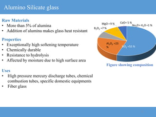 17
Alumino Silicate glass
Raw Materials
• More than 5% of alumina
• Addition of alumina makes glass heat resistant
Properties
• Exceptionally high softening temperature
• Chemically durable
• Resistance to hydrolysis
• Affected by moisture due to high surface area
Uses
• High pressure mercury discharge tubes, chemical
combustion tubes, specific domestic equipments
• Fiber glass
Figure showing composition
SiO2 =55 %
B2O3 =7 %
Al2O3 =23
%
CaO= 5 %
Na2O+ K2O=1 %
MgO= 9 %
 