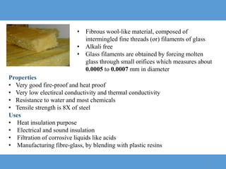 19
• Fibrous wool-like material, composed of
intermingled fine threads (or) filaments of glass
• Alkali free
• Glass filaments are obtained by forcing molten
glass through small orifices which measures about
0.0005 to 0.0007 mm in diameter
Properties
• Very good fire-proof and heat proof
• Very low electircal conductivity and thermal conductivity
• Resistance to water and most chemicals
• Tensile strength is 8X of steel
Uses
• Heat insulation purpose
• Electrical and sound insulation
• Filtration of corrosive liquids like acids
• Manufacturing fibre-glass, by blending with plastic resins
 