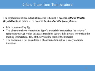 Glass Transition Temperature
22
The temperature above which if material is heated it become soft and flexible
(Crystalline) and below it, its become hard and brittlle (amorphous).
• It is represented by Tg.
• The glass-transition temperature Tg of a material characterizes the range of
temperatures over which this glass transition occurs. It is always lower than the
melting temperature, Tm, of the crystalline state of the material.
• The transition is not considered a phase transition rather it is crystallinity
transition
 