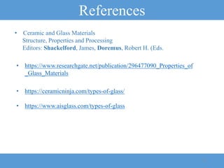 References
24
• https://www.aisglass.com/types-of-glass
• https://ceramicninja.com/types-of-glass/
• https://www.researchgate.net/publication/296477090_Properties_of
_Glass_Materials
• Ceramic and Glass Materials
Structure, Properties and Processing
Editors: Shackelford, James, Doremus, Robert H. (Eds.
 
