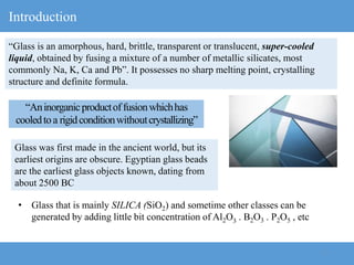 3
Introduction
“Glass is an amorphous, hard, brittle, transparent or translucent, super-cooled
liquid, obtained by fusing a mixture of a number of metallic silicates, most
commonly Na, K, Ca and Pb”. It possesses no sharp melting point, crystalling
structure and definite formula.
• Glass that is mainly SILICA (SiO2) and sometime other classes can be
generated by adding little bit concentration of Al2O3 . B2O3 . P2O5 , etc
“Aninorganicproductoffusionwhichhas
cooledtoa rigidconditionwithoutcrystallizing”
Glass was first made in the ancient world, but its
earliest origins are obscure. Egyptian glass beads
are the earliest glass objects known, dating from
about 2500 BC
 
