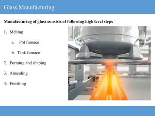 6
Glass Manufacturing
1. Melting
a. Pot furnace
b. Tank furnace
2. Forming and shaping
3. Annealing
4. Finishing
Manufacturing of glass consists of following high level steps
 