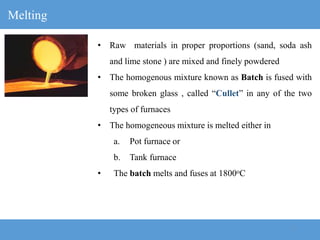 7
Melting
• Raw materials in proper proportions (sand, soda ash
and lime stone ) are mixed and finely powdered
• The homogenous mixture known as Batch is fused with
some broken glass , called “Cullet” in any of the two
types of furnaces
• The homogeneous mixture is melted either in
a. Pot furnace or
b. Tank furnace
• The batch melts and fuses at 1800oC
 