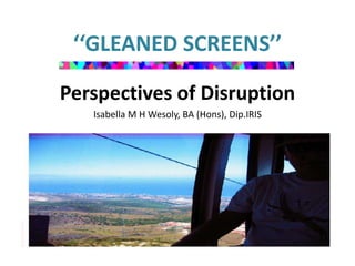‘‘GLEANED SCREENS’’ 
Perspectives of Disruption 
Isabella M H Wesoly, BA (Hons), Dip.IRIS 
 