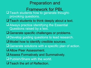 Preparation and
              Framework for PBL
 Teach students how to generate thought-
  provoking questions.
 Teach students to think deeply about a text.
 Always practice identifying the Essential
  Questions raised by a text.
 Generate specific challenges or problems.
 Develop guiding questions to lead research.
 Model how to identify credible sources.
 Generate solutions with a specific plan of action.
 Allow Peer Assessment.
 Assess Formatively and Summatively.
 Publish/Share with the world.
 Teach the art of Reflection.
 