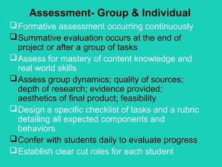 Assessment- Group & Individual
 Formative assessment occurring continuously
 Summative evaluation occurs at the end of
  project or after a group of tasks
 Assess for mastery of content knowledge and
  real world skills
 Assess group dynamics; quality of sources;
  depth of research; evidence provided;
  aesthetics of final product; feasibility
 Design a specific checklist of tasks and a rubric
  detailing all expected components and
  behaviors
 Confer with students daily to evaluate progress
 Establish clear cut roles for each student
 