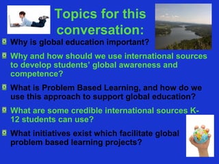 Topics for this
           conversation:
Why is global education important?
Why and how should we use international sources
to develop students’ global awareness and
competence?
What is Problem Based Learning, and how do we
use this approach to support global education?
What are some credible international sources K-
12 students can use?
What initiatives exist which facilitate global
problem based learning projects?
 
