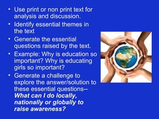 • Use print or non print text for
  analysis and discussion.
• Identify essential themes in
  the text
• Generate the essential
  questions raised by the text.
• Example: Why is education so
  important? Why is educating
  girls so important?
• Generate a challenge to
  explore the answer/solution to
  these essential questions--
  What can I do locally,
  nationally or globally to
  raise awareness?
 