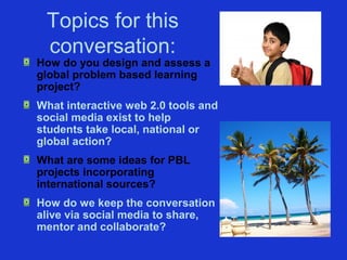 Topics for this
 conversation:
How do you design and assess a
global problem based learning
project?
What interactive web 2.0 tools and
social media exist to help
students take local, national or
global action?
What are some ideas for PBL
projects incorporating
international sources?
How do we keep the conversation
alive via social media to share,
mentor and collaborate?
 