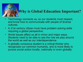 Why is Global Education Important?
• Technology connects us, so our students must respect,
  and know how to communicate with people of diverse
  cultures.
• A 21st century citizen must have problem solving skills
  requiring a global perspective.
• World issues affect us all in minor and major ways.
  Students need to be able to see the role we play around
  the world as well as our interdependence.
• A globally conscious student is a critical thinker who
  recognizes our common humanity, and is more likely to
  pursue social action locally, nationally or even globally.
 