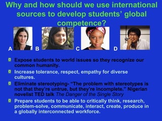 Why and how should we use international
  sources to develop students’ global
             competence?


A            B                C               D

    Expose students to world issues so they recognize our
    common humanity.
    Increase tolerance, respect, empathy for diverse
    cultures.
    Eliminate stereotyping- “The problem with stereotypes is
    not that they’re untrue, but they’re incomplete.” Nigerian
    novelist TED talk The Danger of the Single Story
    Prepare students to be able to critically think, research,
    problem-solve, communicate, interact, create, produce in
    a globally interconnected workforce.
 