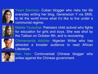 • Yoani Sanchez- Cuban blogger who risks her life
  everyday writing her blog, Generacion Y via SMS,
  to let the world know what it’s like to live under a
  communist regime.
• Malala Yousufzai- Pakistani child activist who fights
  for education for girls and boys. She was shot by
  the Taliban on October 9th, and is recovering.
• Chimamanda Adichie- Nigerian Writer who has
  attracted a broader audience to read African
  Literature.
• Han Han- Controversial Chinese blogger who
  writes against the Chinese government.
 