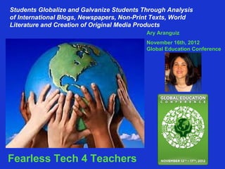 Students Globalize and Galvanize Students Through Analysis 
of International Blogs, Newspapers, Non-Print Texts, World 
Literature and Creation of Original Media Products 
Ary Aranguiz 
November 16th, 2012 
Global Education Conference 
Ary Aranguiz 
Fearless Tech 4 Teachers 
 