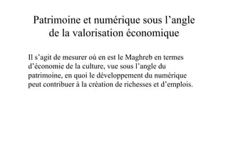 Patrimoine et numérique sous l’angle
de la valorisation économique
Il s’agit de mesurer où en est le Maghreb en termes
d’économie de la culture, vue sous l’angle du
patrimoine, en quoi le développement du numérique
peut contribuer à la création de richesses et d’emplois.
 