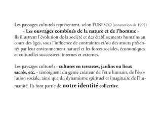 Les paysages culturels représentent, selon l’UNESCO (convention de 1992)
« Les ouvrages combinés de la nature et de l’homme »
Ils illustrent l’évolution de la société et des établissements humains au
cours des âges, sous l’influence de contraintes et/ou des atouts présen-
tés par leur environnement naturel et les forces sociales, économiques
et culturelles successives, internes et externes.
Les paysages culturels - cultures en terrasses, jardins ou lieux
sacrés, etc. - témoignent du génie créateur de l’être humain, de l’évo-
lution sociale, ainsi que du dynamisme spirituel et imaginaire de l’hu-
manité. Ils font partie de notre identité collective.
 