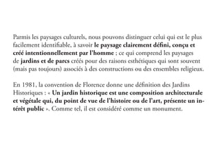 Parmis les paysages culturels, nous pouvons distinguer celui qui est le plus
facilement identifiable, à savoir le paysage clairement défini, conçu et
créé intentionnellement par l'homme ; ce qui comprend les paysages
de jardins et de parcs créés pour des raisons esthétiques qui sont souvent
(mais pas toujours) associés à des constructions ou des ensembles religieux.
En 1981, la convention de Florence donne une définition des Jardins
Historiques : « Un jardin historique est une composition architecturale
et végétale qui, du point de vue de l’histoire ou de l’art, présente un in-
térêt public ». Comme tel, il est considéré comme un monument.
 