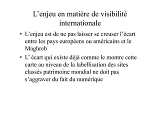 L’enjeu en matière de visibilité
internationale
•  L’enjeu est de ne pas laisser se creuser l’écart
entre les pays européens ou américains et le
Maghreb
•  L’ écart qui existe déjà comme le montre cette
carte au niveau de la labellisation des sites
classés patrimoine mondial ne doit pas
s’aggraver du fait du numérique
 