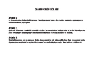 CHARTE DE FLORENCE, 1981
Article 6.
La dénomination de jardin historique s’applique aussi bien à des jardins modestes qu’aux parcs
ordonnancés ou paysagers.
Article 7.
Qu’il soit lié ou non à un édifice, dont il est alors le complément inséparable, le jardin historique ne
peut être séparé de son propre environnement urbain ou rural, artificiel ou naturel.
Article 8.
Un site historique est un paysage défini, évocateur d’un fait mémorable: lieu d’un événement histo-
rique majeur, origine d’un mythe illustre ou d’un combat épique, sujet d’un tableau célèbre, etc.
 