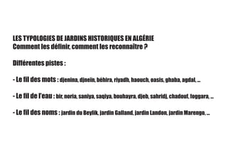 LES TYPOLOGIES DE JARDINS HISTORIQUES EN ALGÉRIE
Comment les définir, comment les reconnaître ?
Différentes pistes :
- Le fil des mots : djenina, djneïn, béhira, riyadh, haouch, oasis, ghaba, agdal, ...
- Le fil de l’eau : bir, noria, saniya, saqiya, bouhayra, djeb, sahridj, chadouf, foggara, ...
- Le fil des noms : jardin du Beylik, jardin Galland, jardin Landon, jardin Marengo, ...
 