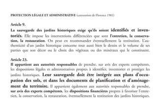 PROTECTION LÉGALE ET ADMINISTRATIVE (convention de Florence 1981)
Article 9.
La sauvegarde des jardins historiques exige qu’ils soient identifiés et inven-
toriés. Elle impose les interventions différenciées que sont l’entretien, la conserva-
tion, la restauration. On peut en recommander éventuellement la restitution. L’au-
thenticité d’un jardin historique concerne tout aussi bien le dessin et le volume de ses
parties que son décor ou le choix des végétaux ou des minéraux qui le constituent.
Article 23.
Il appartient aux autorités responsables de prendre, sur avis des experts compétents,
les dispositions légales et administratives propres à identifier, inventorier et protéger les
jardins historiques. Leur sauvegarde doit être intégrée aux plans d'occu-
pation des sols, et dans les documents de planification et d'aménage-
ment du territoire. Il appartient également aux autorités responsables de prendre,
sur avis des experts compétents, les dispositions financières propres à favoriser l'entre-
tien, la conservation, la restauration, éventuellement la restitution des jardins historiques.
 