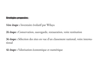 Stratégies proposées :
1ère étape : Inventaire évolutif par Wilaya
2è étape : Conservation, sauvegarde, restauration, voire restitution
3è étape : Sélection des sites en vue d’un classement national, voire interna-
tional
4è étape : Valorisation économique et numérique
 
