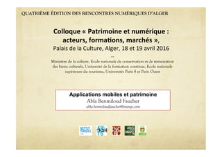 QUATRIÈME ÉDITION DES RENCONTRES NUMÉRIQUES D’ALGER
Applications mobiles et patrimoine
Abla Benmiloud Faucher
abla.benmiloudfaucher@orange.com
Colloque'«'Patrimoine'et'numérique':''
acteurs,'forma6ons,'marchés'»,""
Palais"de"la"Culture,"Alger,"18"et"19"avril"2016"
----
Ministère de la culture, Ecole nationale de conservation et de restauration
des biens culturels, Université de la formation continue, Ecole nationale
supérieure du tourisme, Universités Paris 8 et Paris Ouest
 