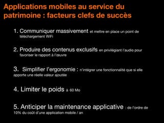 DPCI - Orange
Applications mobiles au service du
patrimoine : facteurs clefs de succès
1. Communiquer massivement et mettre en place un point de
téléchargement WiFi
2. Produire des contenus exclusifs en privilégiant l’audio pour
favoriser le rapport à l’œuvre
3. Simplifier l’ergonomie : n’intégrer une fonctionnalité que si elle
apporte une réelle valeur ajoutée
4. Limiter le poids à 60 Mo
5. Anticiper la maintenance applicative : de l’ordre de
10% du coût d’une application mobile / an
 