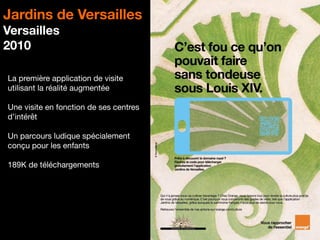 12
Jardins de Versailles
Versailles
2010
La première application de visite
utilisant la réalité augmentée
Une visite en fonction de ses centres
d’intérêt
Un parcours ludique spécialement
conçu pour les enfants
189K de téléchargements
 