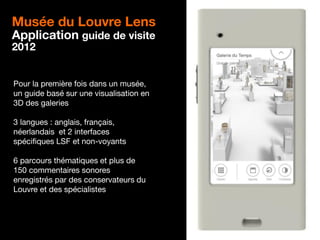 13
Musée du Louvre Lens
Application guide de visite
2012
Pour la première fois dans un musée,
un guide basé sur une visualisation en
3D des galeries
3 langues : anglais, français,
néerlandais et 2 interfaces
spécifiques LSF et non-voyants
6 parcours thématiques et plus de
150 commentaires sonores
enregistrés par des conservateurs du
Louvre et des spécialistes
 