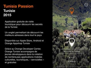 16
Tunisia Passion
Tunisie
2015
Application gratuite de visite
touristique pour découvrir les secrets
de la Tunisie
Un onglet permettant de découvrir les
meilleurs adresses dans tout le pays
Disponible sur Apple Store, Android et
Orange Appshop Tunisie
Grâce au Orange Developer Center,
Orange Tunisie accompagne de
jeunes développeurs dans la création
de nombreuses applications mobiles
culturelles, touristiques, « servicielles »
et gratuites
 